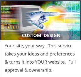 CUSTOM  DESIGN Your site, your way.  This service takes your ideas and preferences & turns it into YOUR website.  Full approval & ownership.